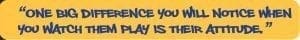 “One big difference you will notice when you watch them play is their attitude.”